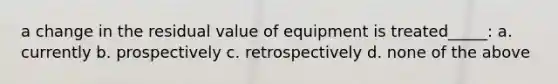 a change in the residual value of equipment is treated_____: a. currently b. prospectively c. retrospectively d. none of the above