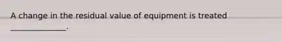 A change in the residual value of equipment is treated ______________.