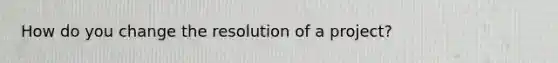 How do you change the resolution of a project?