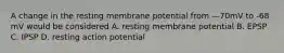 A change in the resting membrane potential from —70mV to -68 mV would be considered A. resting membrane potential B. EPSP C. IPSP D. resting action potential