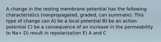 A change in the resting membrane potential has the following characteristics (nonpropagated, graded, can summate). This type of change can A) be a local potential B) be an action potential C) be a consequence of an increase in the permeability to Na+ D) result in repolarization E) A and C