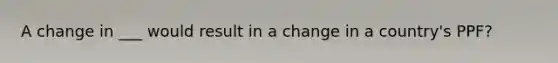 A change in ___ would result in a change in a country's PPF?