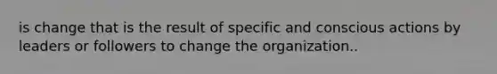 is change that is the result of specific and conscious actions by leaders or followers to change the organization..