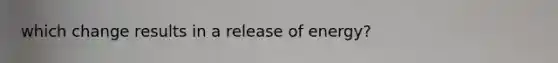 which change results in a release of energy?