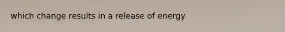 which change results in a release of energy