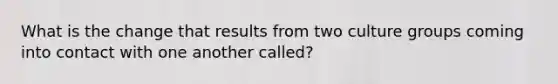 What is the change that results from two culture groups coming into contact with one another called?