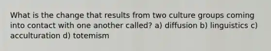 What is the change that results from two culture groups coming into contact with one another called? a) diffusion b) linguistics c) acculturation d) totemism