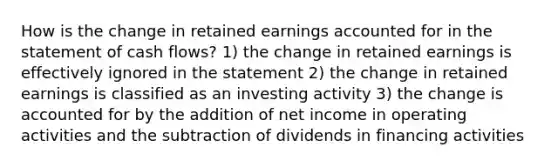 How is the change in retained earnings accounted for in the statement of cash flows? 1) the change in retained earnings is effectively ignored in the statement 2) the change in retained earnings is classified as an investing activity 3) the change is accounted for by the addition of net income in operating activities and the subtraction of dividends in financing activities