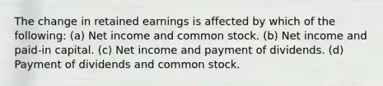 The change in retained earnings is affected by which of the following: (a) Net income and common stock. (b) Net income and paid-in capital. (c) Net income and payment of dividends. (d) Payment of dividends and common stock.