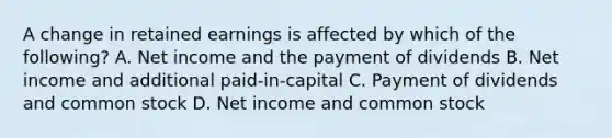 A change in retained earnings is affected by which of the following? A. Net income and the payment of dividends B. Net income and additional paid-in-capital C. Payment of dividends and common stock D. Net income and common stock