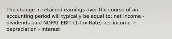 The change in retained earnings over the course of an accounting period will typically be equal to: net income - dividends paid NOPAT EBIT (1-Tax Rate) net income + depreciation - interest