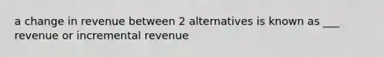 a change in revenue between 2 alternatives is known as ___ revenue or incremental revenue