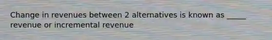 Change in revenues between 2 alternatives is known as _____ revenue or incremental revenue