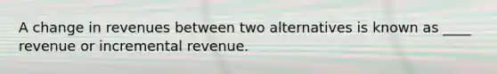 A change in revenues between two alternatives is known as ____ revenue or incremental revenue.