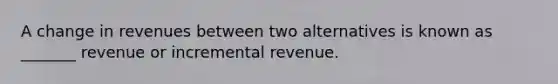 A change in revenues between two alternatives is known as _______ revenue or incremental revenue.