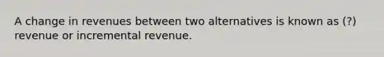 A change in revenues between two alternatives is known as (?) revenue or incremental revenue.