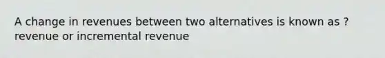 A change in revenues between two alternatives is known as ? revenue or incremental revenue