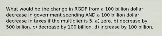 What would be the change in RGDP from a 100 billion dollar decrease in government spending AND a 100 billion dollar decrease in taxes if the multiplier is 5. a) zero. b) decrease by 500 billion. c) decrease by 100 billion. d) increase by 100 billion.