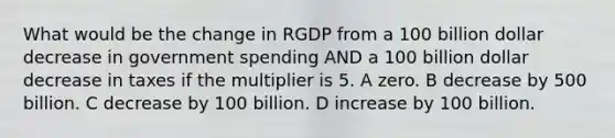 What would be the change in RGDP from a 100 billion dollar decrease in government spending AND a 100 billion dollar decrease in taxes if the multiplier is 5. A zero. B decrease by 500 billion. C decrease by 100 billion. D increase by 100 billion.