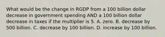 What would be the change in RGDP from a 100 billion dollar decrease in government spending AND a 100 billion dollar decrease in taxes if the multiplier is 5. A. zero. B. decrease by 500 billion. C. decrease by 100 billion. D. increase by 100 billion.