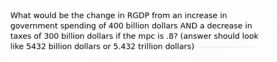 What would be the change in RGDP from an increase in government spending of 400 billion dollars AND a decrease in taxes of 300 billion dollars if the mpc is .8? (answer should look like 5432 billion dollars or 5.432 trillion dollars)