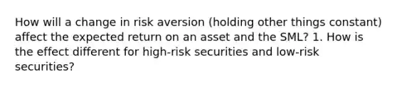 How will a change in risk aversion (holding other things constant) affect the expected return on an asset and the SML? 1. How is the effect different for high-risk securities and low-risk securities?