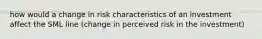 how would a change in risk characteristics of an investment affect the SML line (change in perceived risk in the investment)