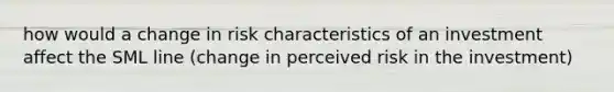 how would a change in risk characteristics of an investment affect the SML line (change in perceived risk in the investment)