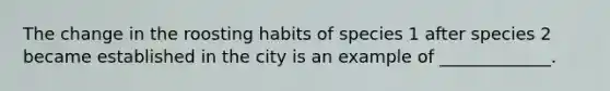 The change in the roosting habits of species 1 after species 2 became established in the city is an example of _____________.