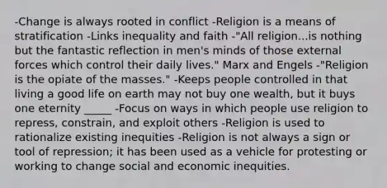 -Change is always rooted in conflict -Religion is a means of stratification -Links inequality and faith -"All religion...is nothing but the fantastic reflection in men's minds of those external forces which control their daily lives." Marx and Engels -"Religion is the opiate of the masses." -Keeps people controlled in that living a good life on earth may not buy one wealth, but it buys one eternity _____ -Focus on ways in which people use religion to repress, constrain, and exploit others -Religion is used to rationalize existing inequities -Religion is not always a sign or tool of repression; it has been used as a vehicle for protesting or working to change social and economic inequities.