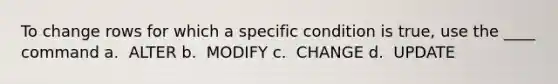 To change rows for which a specific condition is true, use the ____ command​ a. ​ ALTER b. ​ MODIFY c. ​ CHANGE d. ​ UPDATE
