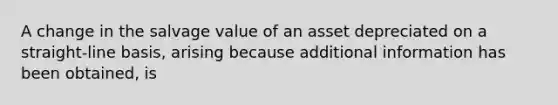 A change in the salvage value of an asset depreciated on a straight-line basis, arising because additional information has been obtained, is