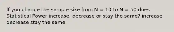 If you change the sample size from N = 10 to N = 50 does Statistical Power increase, decrease or stay the same? increase decrease stay the same