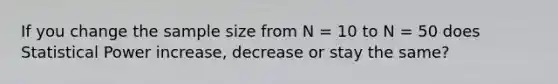 If you change the sample size from N = 10 to N = 50 does Statistical Power increase, decrease or stay the same?