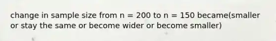 change in sample size from n = 200 to n = 150 became(smaller or stay the same or become wider or become smaller)