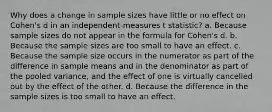 Why does a change in sample sizes have little or no effect on Cohen's d in an independent-measures t statistic? a. Because sample sizes do not appear in the formula for Cohen's d. b. Because the sample sizes are too small to have an effect. c. Because the sample size occurs in the numerator as part of the difference in sample means and in the denominator as part of the pooled variance, and the effect of one is virtually cancelled out by the effect of the other. d. Because the difference in the sample sizes is too small to have an effect.