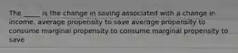 The _____ is the change in saving associated with a change in income. average propensity to save average propensity to consume marginal propensity to consume marginal propensity to save