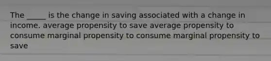 The _____ is the change in saving associated with a change in income. average propensity to save average propensity to consume marginal propensity to consume marginal propensity to save