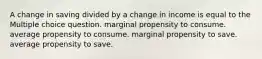 A change in saving divided by a change in income is equal to the Multiple choice question. marginal propensity to consume. average propensity to consume. marginal propensity to save. average propensity to save.