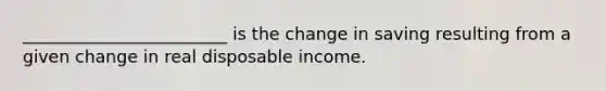 ________________________ is the change in saving resulting from a given change in real disposable income.