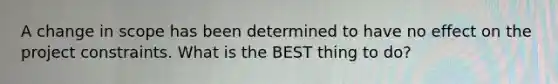 A change in scope has been determined to have no effect on the project constraints. What is the BEST thing to do?
