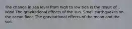 The change in sea level from high to low tide is the result of... Wind The gravitational effects of the sun. Small earthquakes on the ocean floor. The gravitational effects of the moon and the sun.