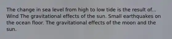 The change in sea level from high to low tide is the result of... Wind The gravitational effects of the sun. Small earthquakes on the ocean floor. The gravitational effects of the moon and the sun.