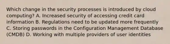 Which change in the security processes is introduced by cloud computing? A. Increased security of accessing credit card information B. Regulations need to be updated more frequently C. Storing passwords in the Configuration Management Database (CMDB) D. Working with multiple providers of user identities