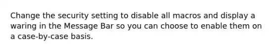 Change the security setting to disable all macros and display a waring in the Message Bar so you can choose to enable them on a case-by-case basis.