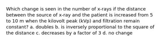 Which change is seen in the number of x-rays if the distance between the source of x-ray and the patient is increased from 5 to 10 m when the kilovolt peak (kVp) and filtration remain constant? a. doubles b. is inversely proportional to the square of the distance c. decreases by a factor of 3 d. no change