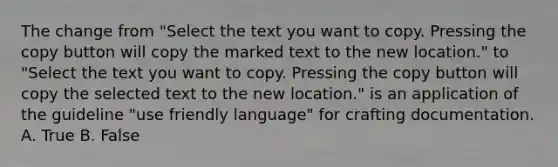 The change from "Select the text you want to copy. Pressing the copy button will copy the marked text to the new location." to "Select the text you want to copy. Pressing the copy button will copy the selected text to the new location." is an application of the guideline "use friendly language" for crafting documentation. A. True B. False