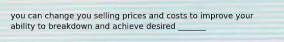 you can change you selling prices and costs to improve your ability to breakdown and achieve desired _______