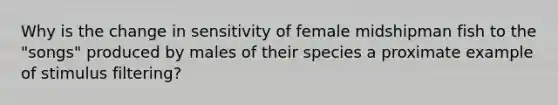 Why is the change in sensitivity of female midshipman fish to the "songs" produced by males of their species a proximate example of stimulus filtering?