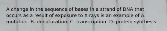 A change in the sequence of bases in a strand of DNA that occurs as a result of exposure to X-rays is an example of A. mutation. B. denaturation. C. transcription. D. protein synthesis.